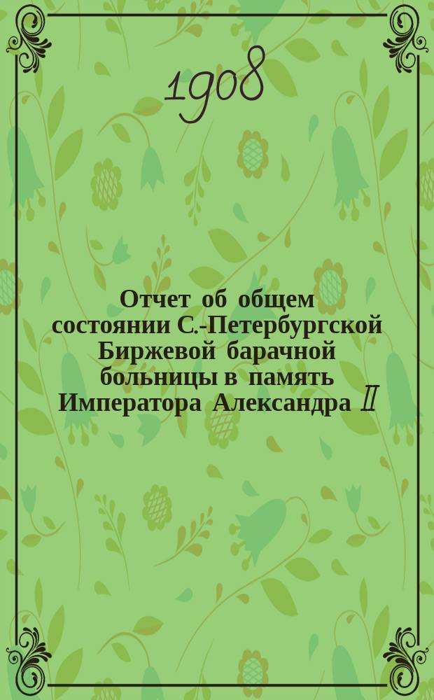 Отчет об общем состоянии С.-Петербургской Биржевой барачной больницы в память Императора Александра II, состоящей под Августейшим покровительством Его Императорского Величества Государя Императора... ... за 1907 год