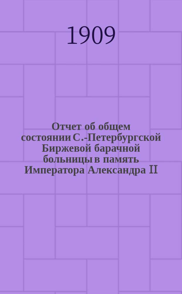 Отчет об общем состоянии С.-Петербургской Биржевой барачной больницы в память Императора Александра II, состоящей под Августейшим покровительством Его Императорского Величества Государя Императора... ... за 1908 год