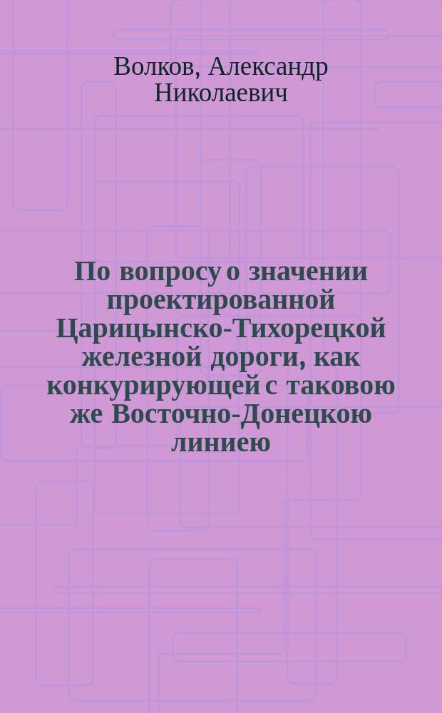 По вопросу о значении проектированной Царицынско-Тихорецкой железной дороги, как конкурирующей с таковою же Восточно-Донецкою линиею : Записка уполномоченного от донских землевладельцев А.Н. Волкова
