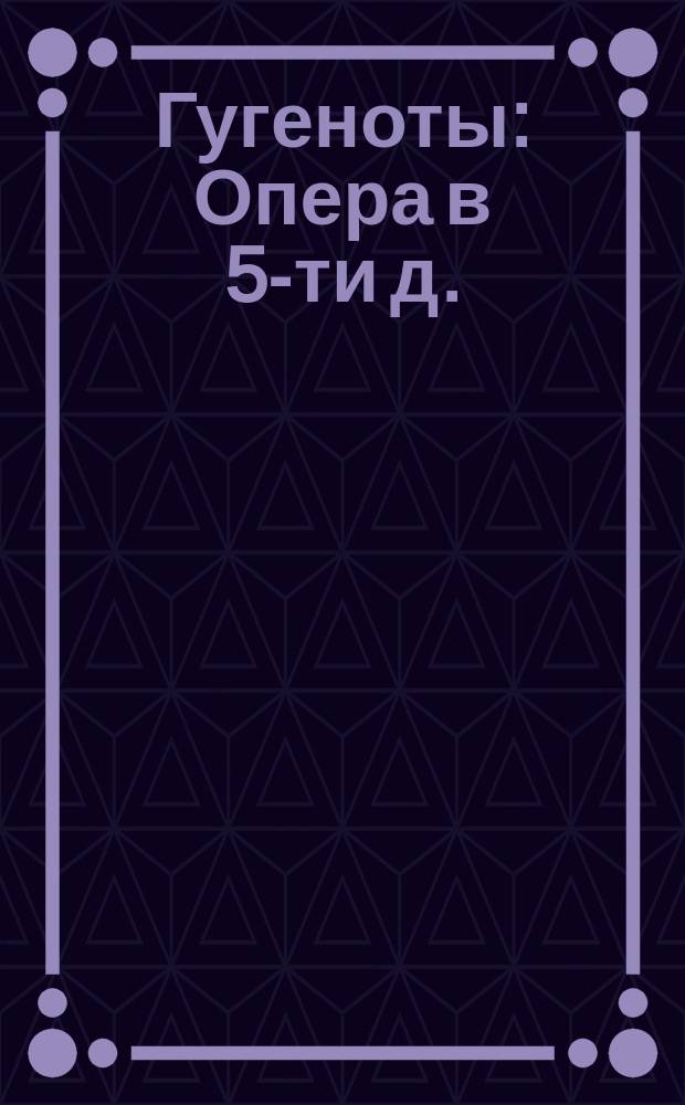 Гугеноты : Опера в 5-ти д. : Краткое либретто с нотами