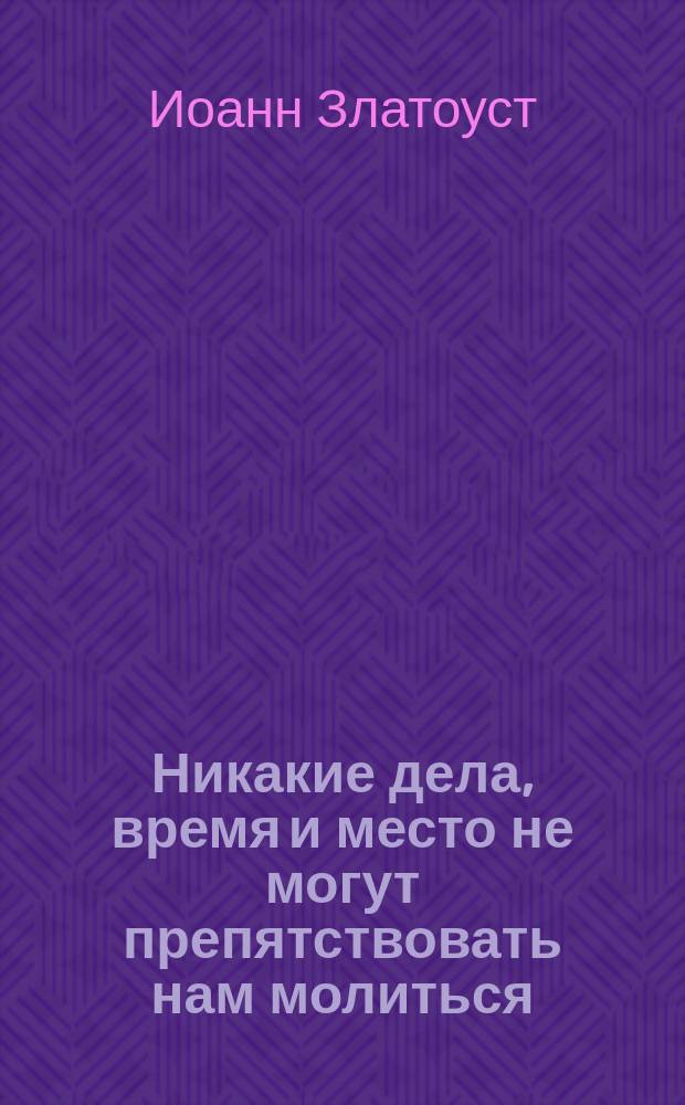 Никакие дела, время и место не могут препятствовать нам молиться : (Из творений св. Иоанна Златоустого)