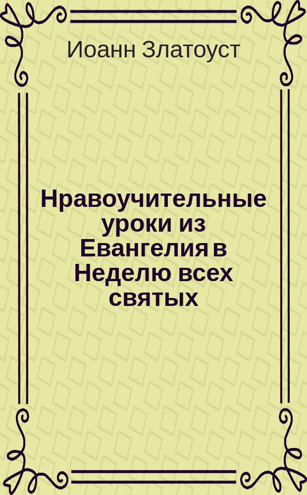 Нравоучительные уроки из Евангелия в Неделю всех святых : (Еванг. Матф. 10.32-33; 37-38; 19.27-30) : Из творений Св. Иоанна Златоуста