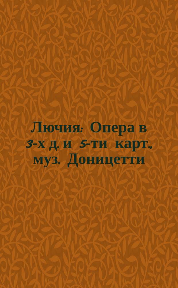 Лючия : Опера в 3-х д. и 5-ти карт., муз. Доницетти : Либретто