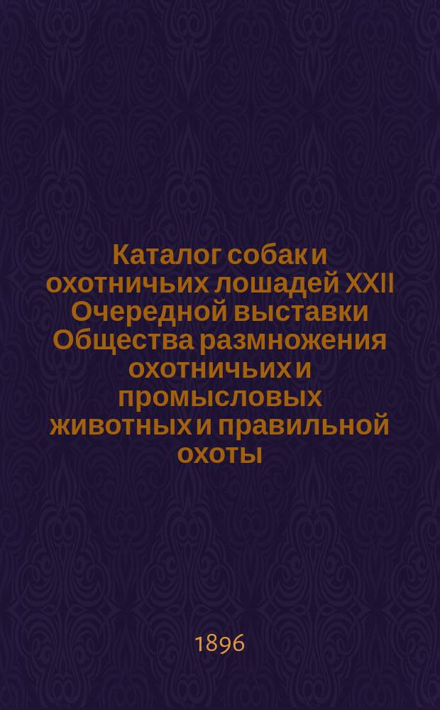 Каталог собак и охотничьих лошадей XXII Очередной выставки Общества размножения охотничьих и промысловых животных и правильной охоты... 1896