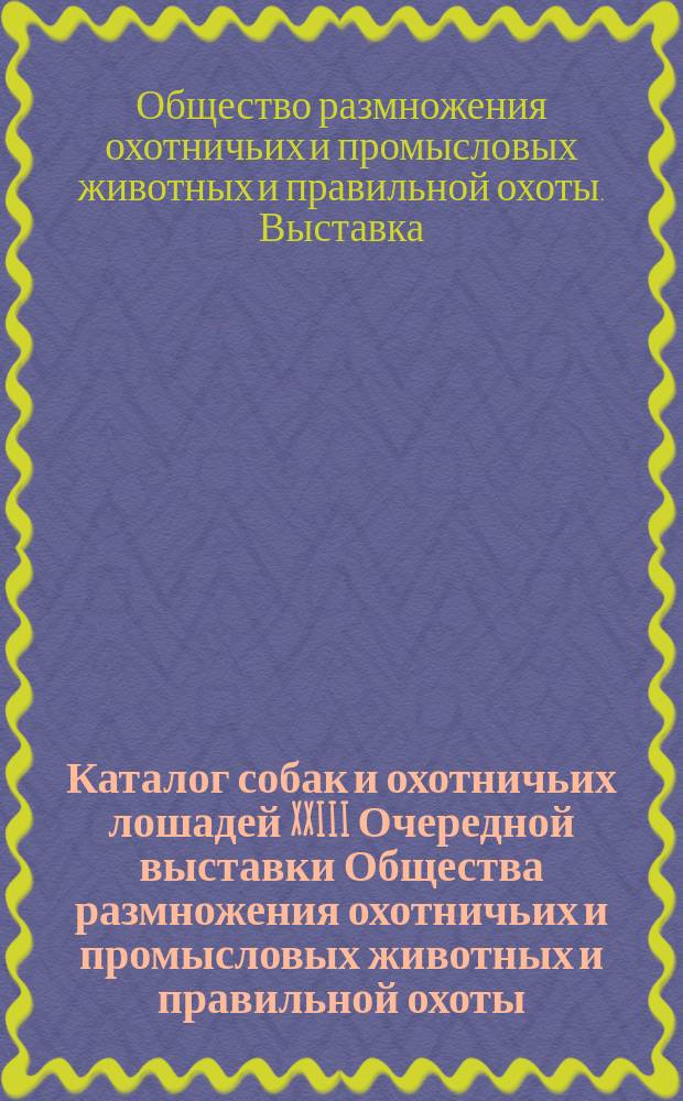 Каталог собак и охотничьих лошадей XXIII Очередной выставки Общества размножения охотничьих и промысловых животных и правильной охоты... 1897