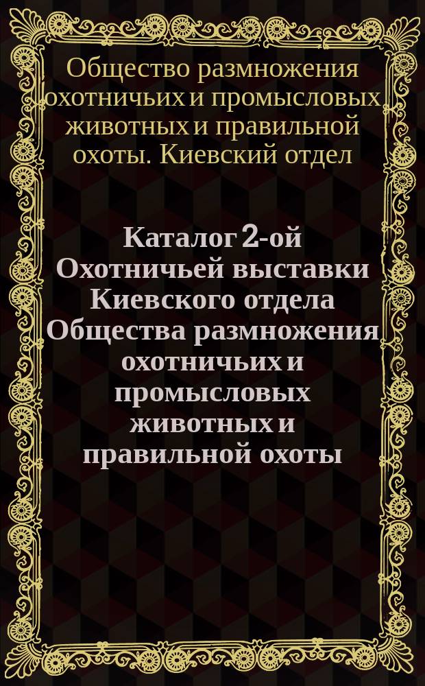 Каталог 2-ой Охотничьей выставки Киевского отдела Общества размножения охотничьих и промысловых животных и правильной охоты... : С 14-го по 20-е февр. 1893 г. включительно