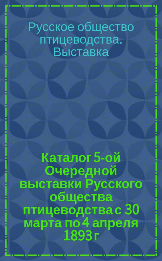 Каталог 5-ой Очередной выставки Русского общества птицеводства с 30 марта по 4 апреля 1893 г. ...