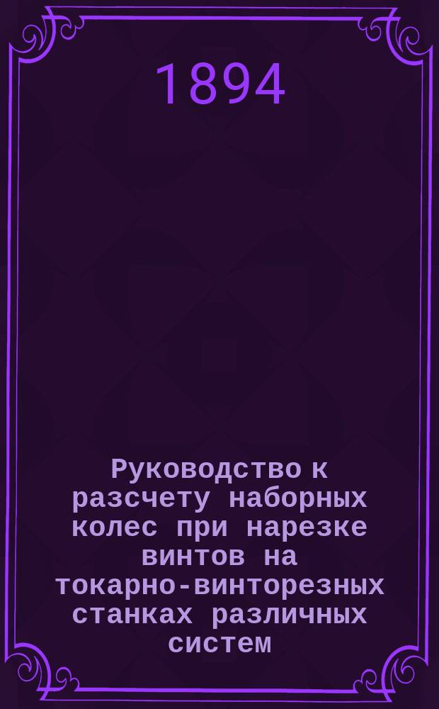 Руководство к разсчету наборных колес при нарезке винтов на токарно-винторезных станках различных систем, а также и при нарезке шестерен на зуборезных машинах : С 30 табл