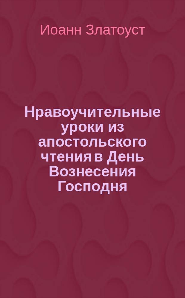 Нравоучительные уроки из апостольского чтения в День Вознесения Господня : (Деян. 1.1-12) : Из творений Св. Иоанна Златоуста