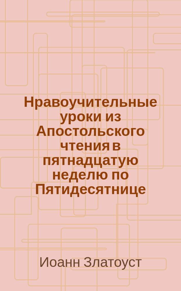 Нравоучительные уроки из Апостольского чтения в пятнадцатую неделю по Пятидесятнице (2 Кор. 4.6-15) : Из творений Св. Иоанна Златоуста