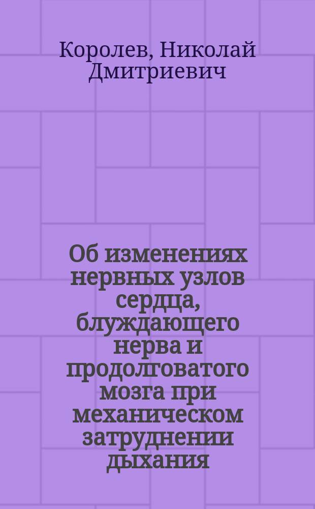 Об изменениях нервных узлов сердца, блуждающего нерва и продолговатого мозга при механическом затруднении дыхания : (Эксперим. исследование) : Дисс. на степень д-ра мед. Николая Дмитриевича Королева