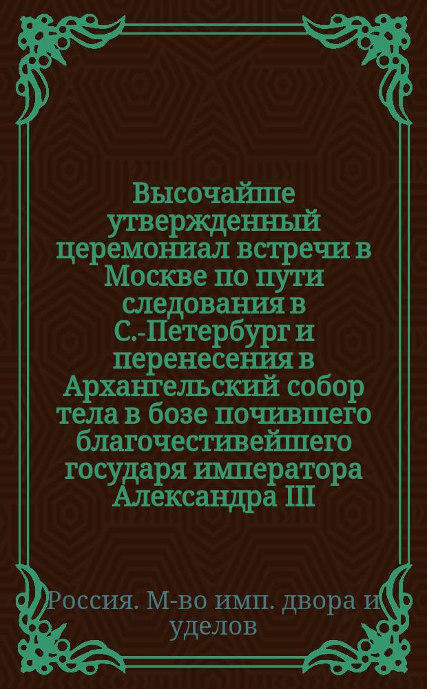 Высочайше утвержденный церемониал встречи в Москве по пути следования в С.-Петербург и перенесения в Архангельский собор тела в бозе почившего благочестивейшего государя императора Александра III
