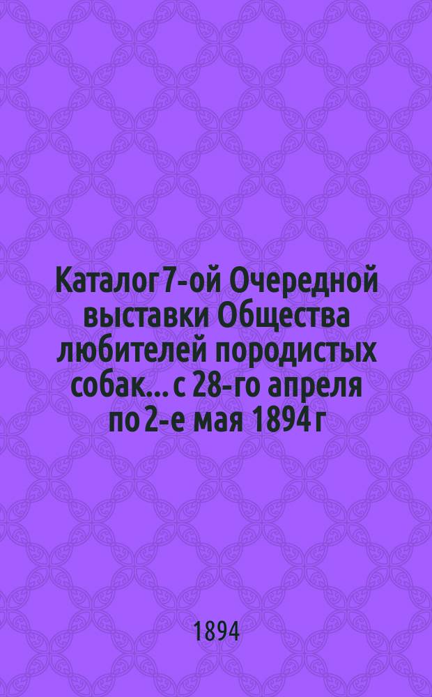 Каталог 7-ой Очередной выставки Общества любителей породистых собак... с 28-го апреля по 2-е мая 1894 г.