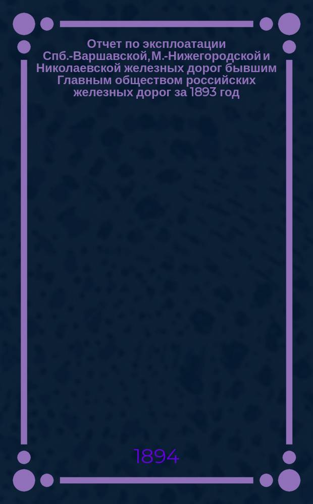 Отчет по эксплоатации Спб.-Варшавской, М.-Нижегородской и Николаевской железных дорог бывшим Главным обществом российских железных дорог за 1893 год