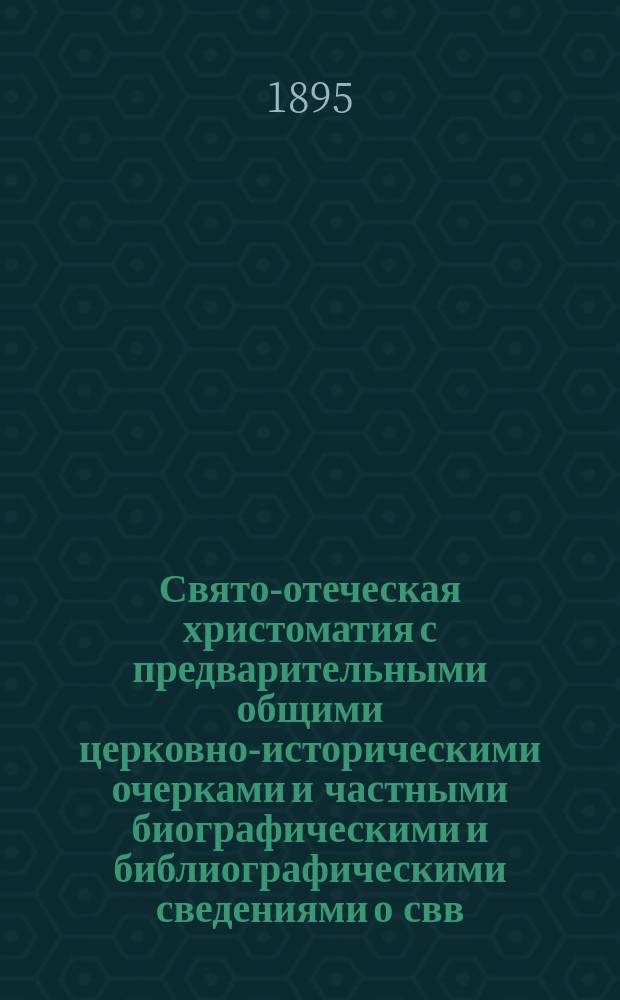 Свято-отеческая христоматия с предварительными общими церковно-историческими очерками и частными биографическими и библиографическими сведениями о свв. отцах и учителях древне-вселенской церкви : Учебное историко-богословск. пособие, преимущественно для воспитанников дух. семинарий и вместе книга для общего религиозно-нравственного чтения