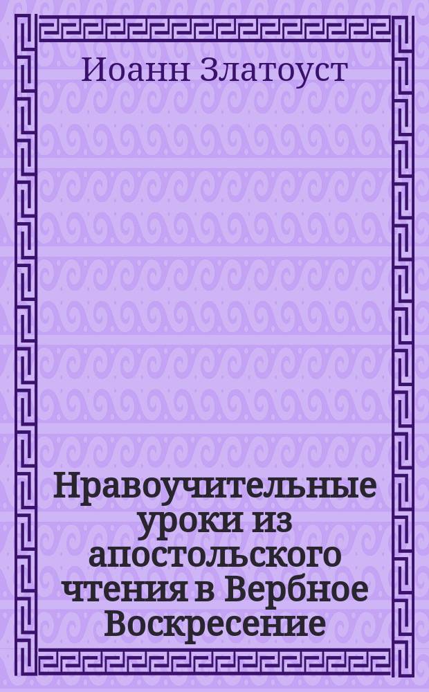 Нравоучительные уроки из апостольского чтения в Вербное Воскресение : (Филиппийц. 4. 4.-9) : Из творений Св. Иоанна Златоуста