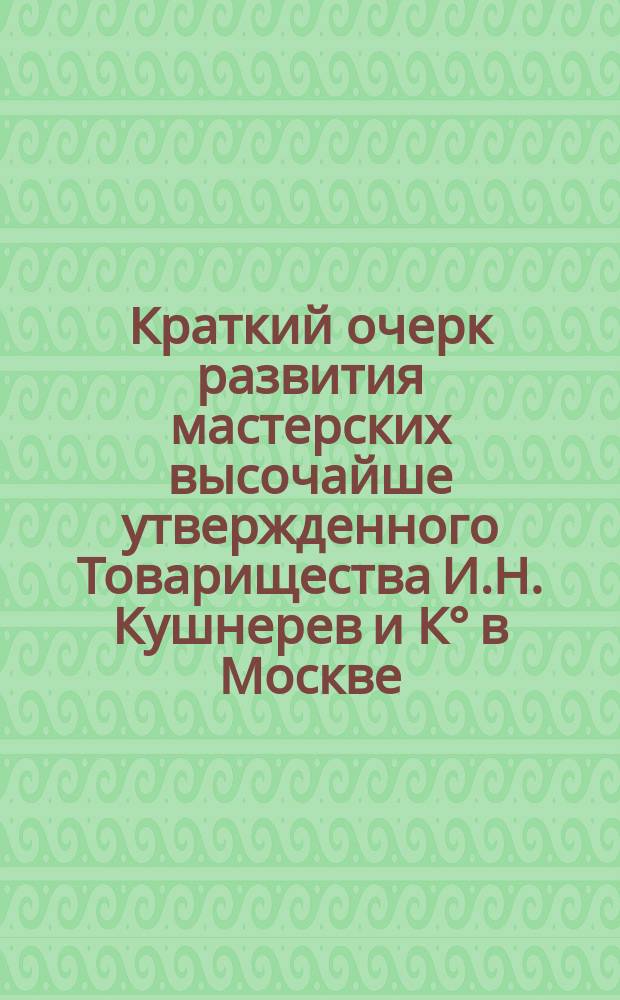 Краткий очерк развития мастерских высочайше утвержденного Товарищества И.Н. Кушнерев и К° в Москве...