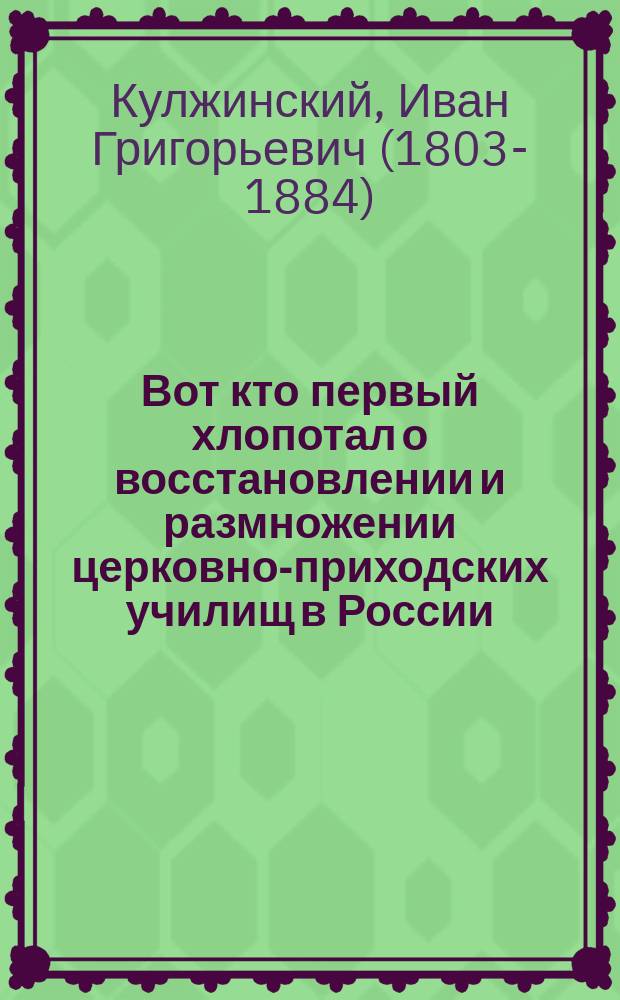 Вот кто первый хлопотал о восстановлении и размножении церковно-приходских училищ в России : Письма и заметки по этому предмету И.Гр. Кулжинского. (1872-1881 гг.) : Изд. по случаю первого десятилетия со времени утверждения Положения о церковно-приходских училищах 1884-1894 г