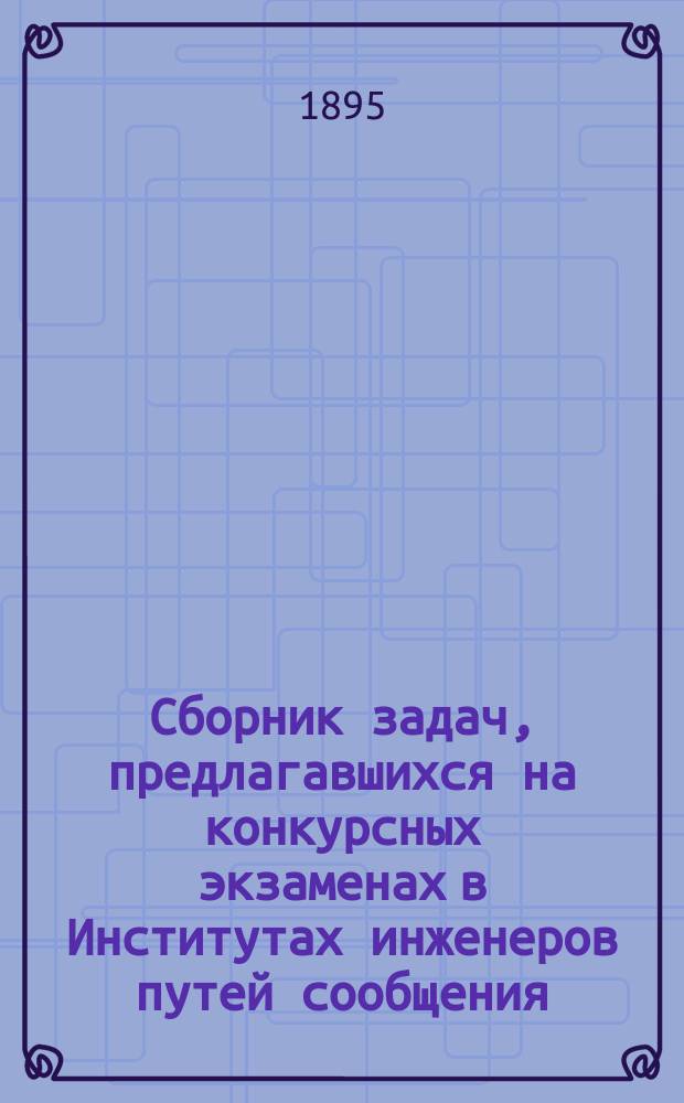 Сборник задач, предлагавшихся на конкурсных экзаменах в Институтах инженеров путей сообщения, Горном и Технологическом и других