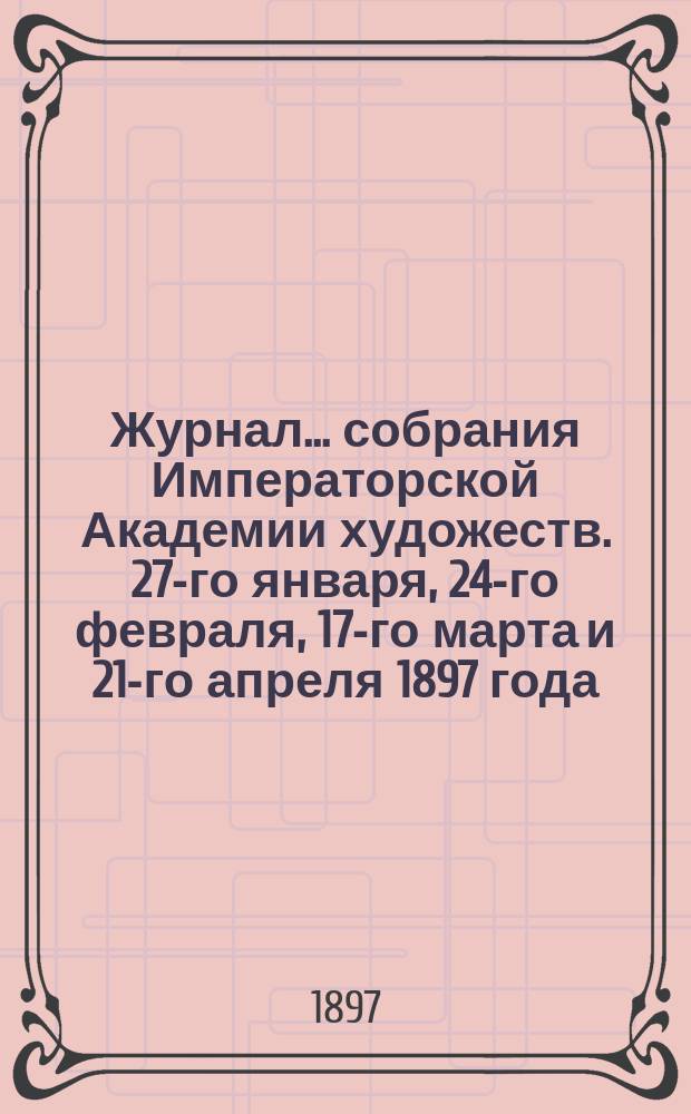 Журнал ... собрания Императорской Академии художеств. 27-го января, 24-го февраля, 17-го марта и 21-го апреля 1897 года