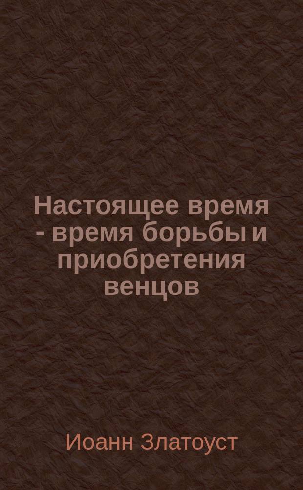 Настоящее время - время борьбы и приобретения венцов: (Из творений св. Иоанна Златоуста); О самоиспытании: (Из творений св. Иоанна Златоуста)