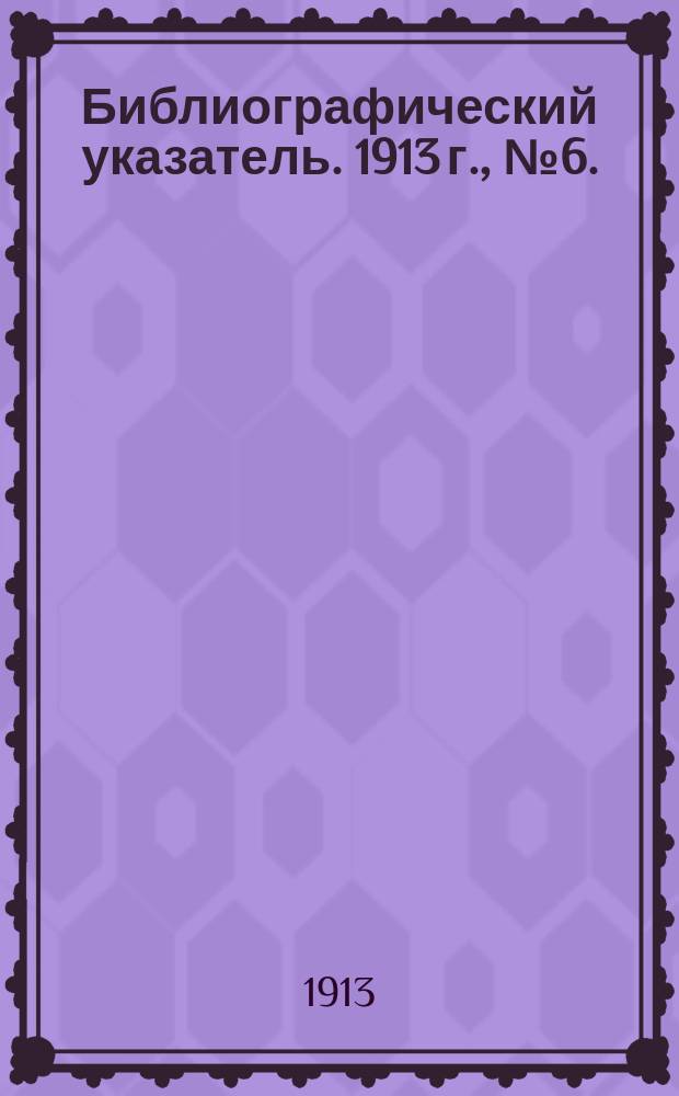 Библиографический указатель. 1913 г., № 6. : Май-июнь
