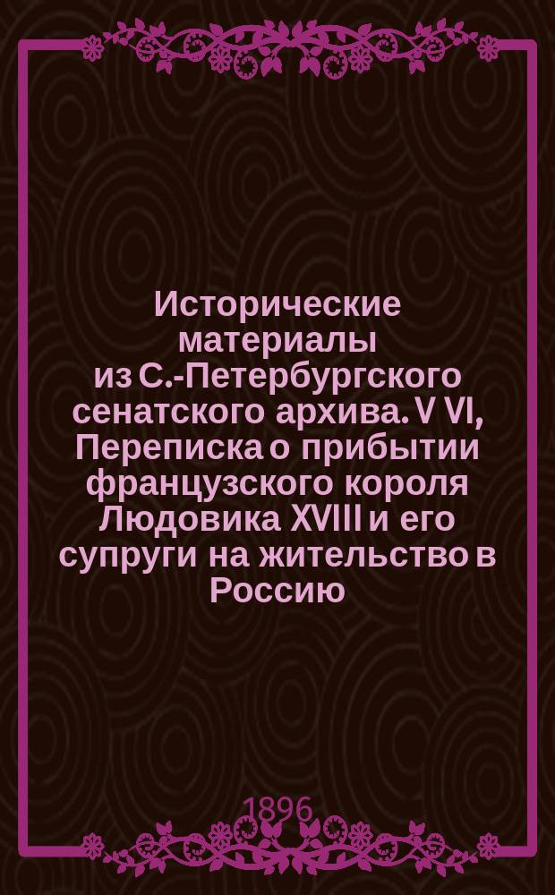 Исторические материалы из С.-Петербургского сенатского архива. V VI, Переписка о прибытии французского короля Людовика XVIII и его супруги на жительство в Россию. Переписка по исполнению высочайшего повеления государя императора Павла I о наблюдении, чтобы военные и другого звания молодые люди в Москве соблюдали в театрах и других общественных местах установленную форму одеяния