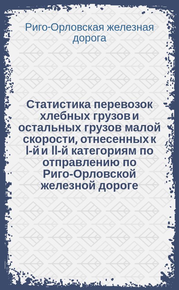 Статистика перевозок хлебных грузов и остальных грузов малой скорости, отнесенных к I-й и II-й категориям по отправлению по Риго-Орловской железной дороге... : Вып. 1