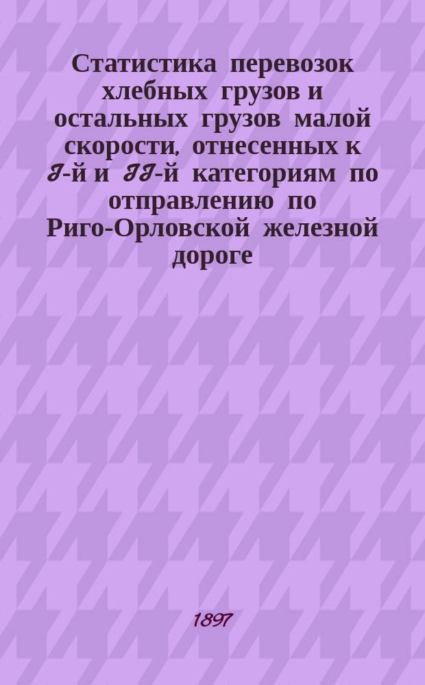 Статистика перевозок хлебных грузов и остальных грузов малой скорости, отнесенных к I-й и II-й категориям по отправлению по Риго-Орловской железной дороге.. : Вып. 1. ... за 1896 год