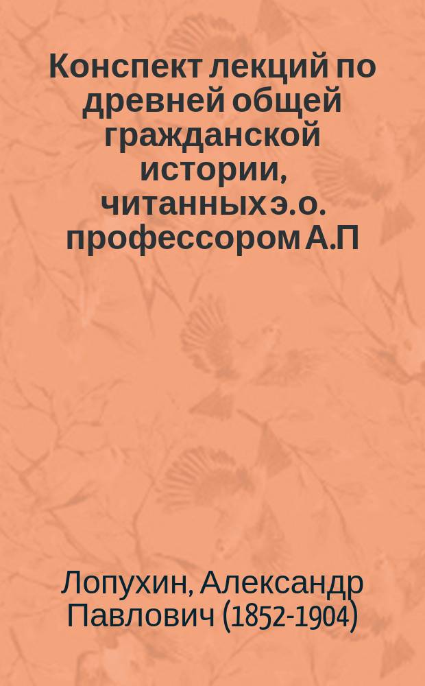 Конспект лекций по древней общей гражданской истории, читанных э. о. профессором А.П. Лопухиным... : Составлено по записям студентов 1 курса
