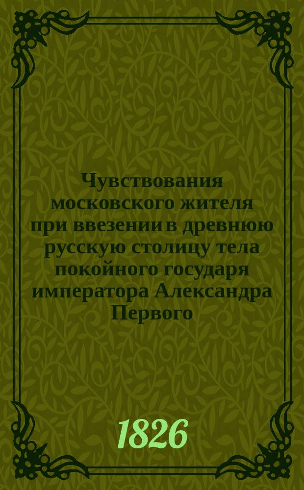Чувствования московского жителя при ввезении в древнюю русскую столицу тела покойного государя императора Александра Первого : В стихах : С портр. Александра Благословенного..