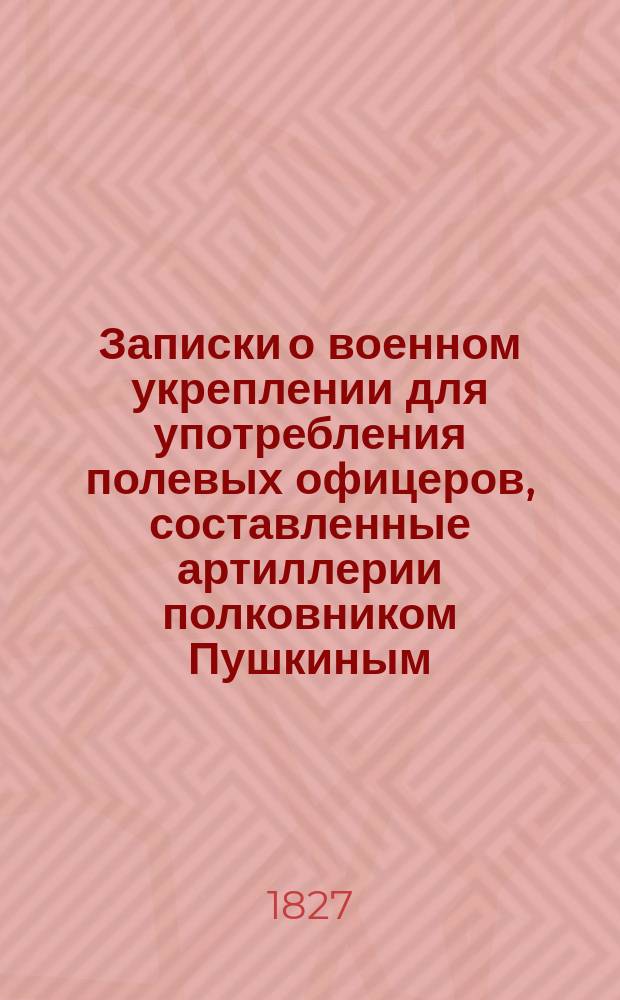 Записки о военном укреплении для употребления полевых офицеров, составленные артиллерии полковником Пушкиным : Ч. 1-2. Ч. 1 : [Обозрение искусства укрепления в древние и новейшие времена]