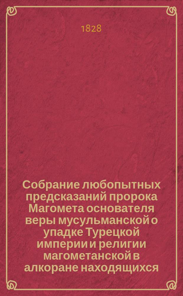 Собрание любопытных предсказаний пророка Магомета основателя веры мусульманской о упадке Турецкой империи и религии магометанской в алкоране находящихся, и содержащих в себе: его пророчество о взятии Константинополя и Иерусалима христианами, изгнании турок из Европы и при каком турецком султане сие случиться должно, и проч.