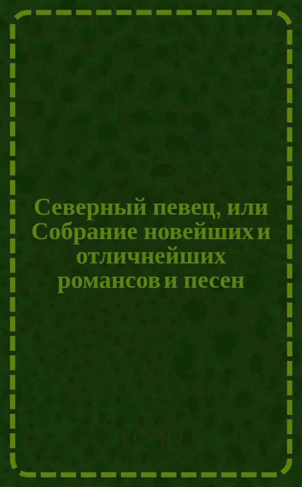 Северный певец, или Собрание новейших и отличнейших романсов и песен : Посвящается любительницам и любителям пения