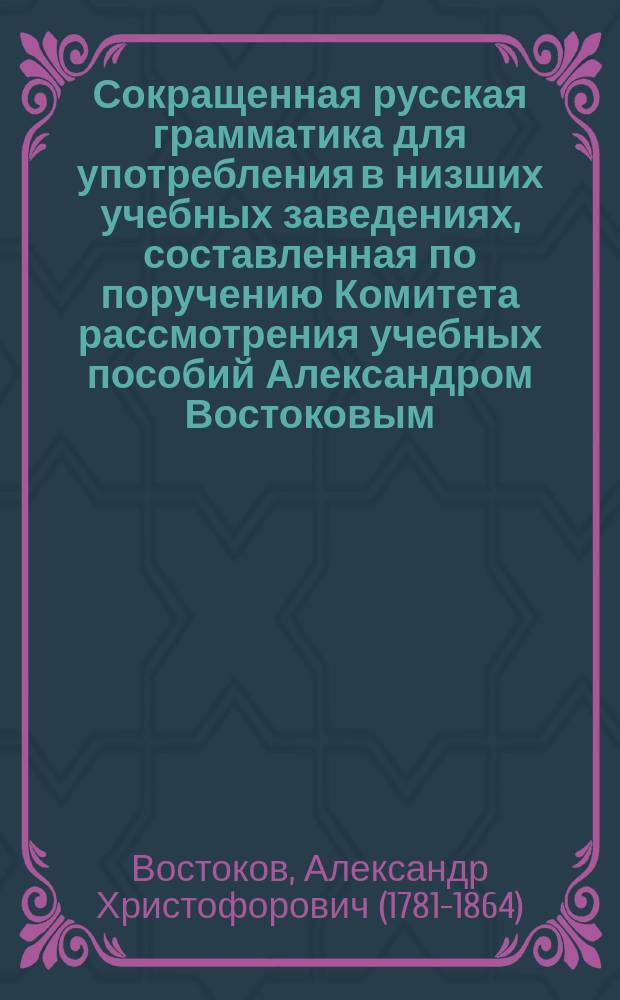 Сокращенная русская грамматика для употребления в низших учебных заведениях, составленная по поручению Комитета рассмотрения учебных пособий Александром Востоковым, Российской академии и других обществ членом