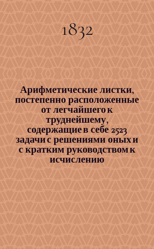 Арифметические листки, постепенно расположенные от легчайшего к труднейшему, содержащие в себе 2523 задачи с решениями оных и с кратким руководством к исчислению, составленные Петром Гурьевым, учителем при Императорском Воспитательном доме в Гатчине