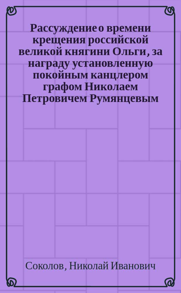 Рассуждение о времени крещения российской великой княгини Ольги, за награду установленную покойным канцлером графом Николаем Петровичем Румянцевым, сочиненное Киевской духовной академии студентом Николаем Соколовым