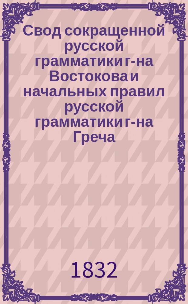 Свод сокращенной русской грамматики г-на Востокова и начальных правил русской грамматики г-на Греча, сделанный Иваном Мартыновым, с присовокуплением его сочинений: 1) О словорасположении вообще и свойственном русскому языку в частности; 2) Игра согласных букв в словопроизводстве; 3) Опыт разбора грамматического и 4) Опыт разбора стихотворческого и риторического