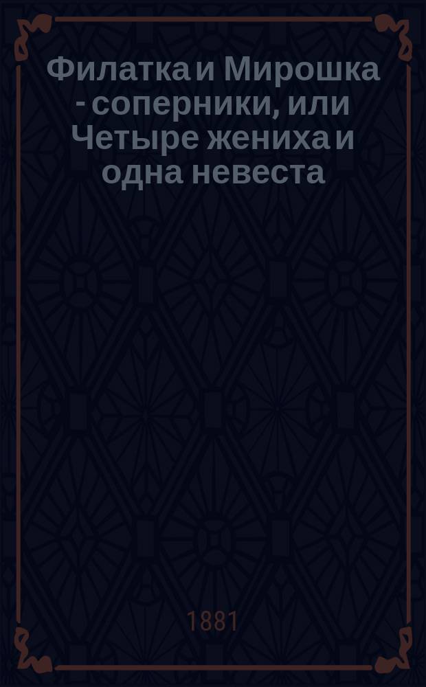 Филатка и Мирошка - соперники, или Четыре жениха и одна невеста : Водевиль в 1 д