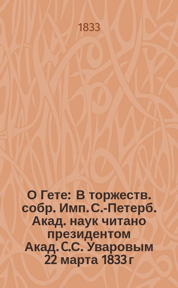 О Гете : В торжеств. собр. Имп. С.-Петерб. Акад. наук читано президентом Акад. C.С. Уваровым 22 марта 1833 г. : Пер. с фр. яз.
