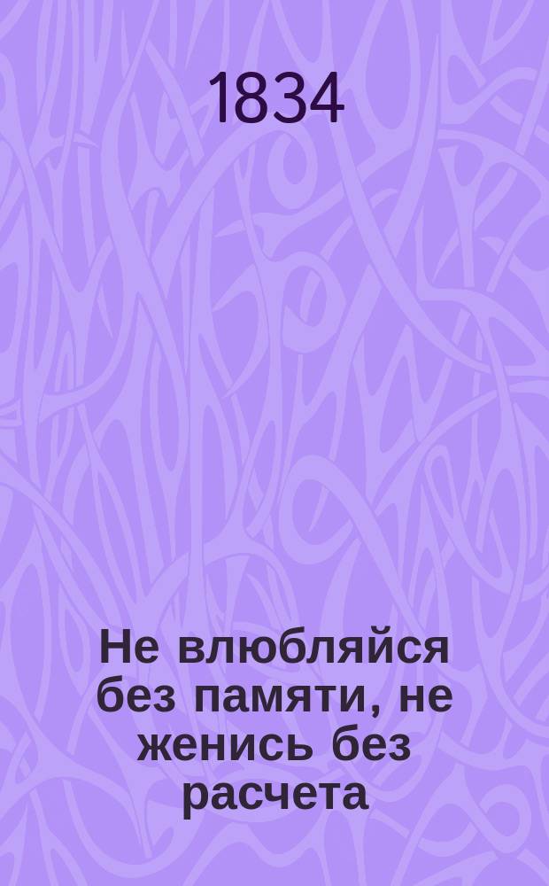 Не влюбляйся без памяти, не женись без расчета : Анекдот. шутка, водевиль в 1 д., с разнохарактерт. дивертисманом : Подраж. фр