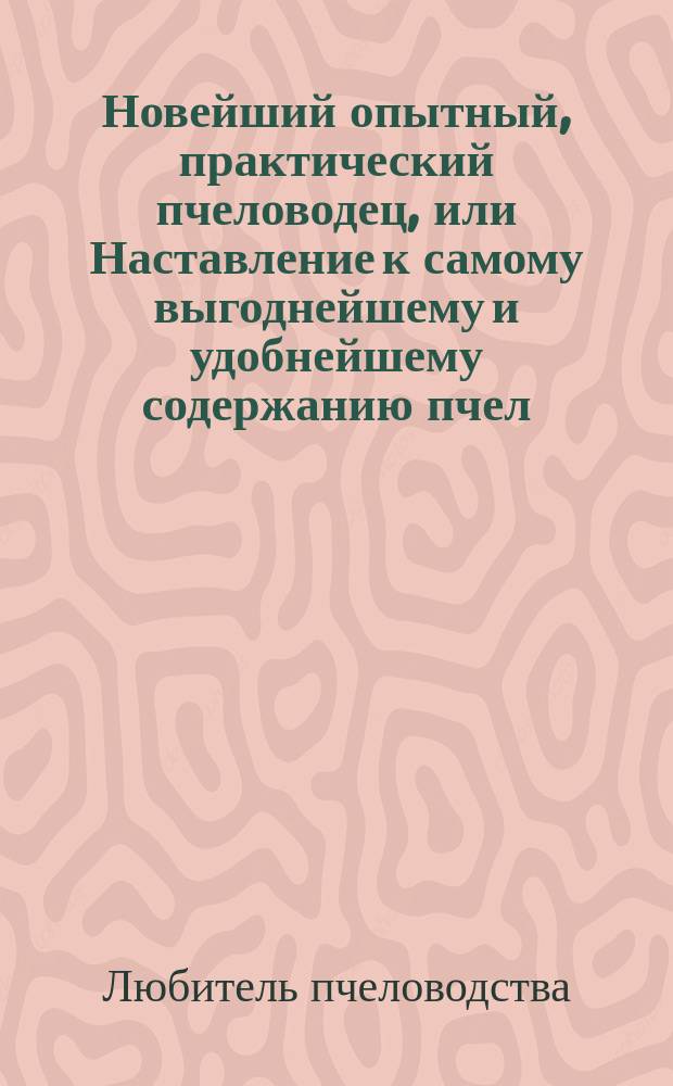 Новейший опытный, практический пчеловодец, или Наставление к самому выгоднейшему и удобнейшему содержанию пчел... : Извлеч. из всех лучших писателей по сему предмету