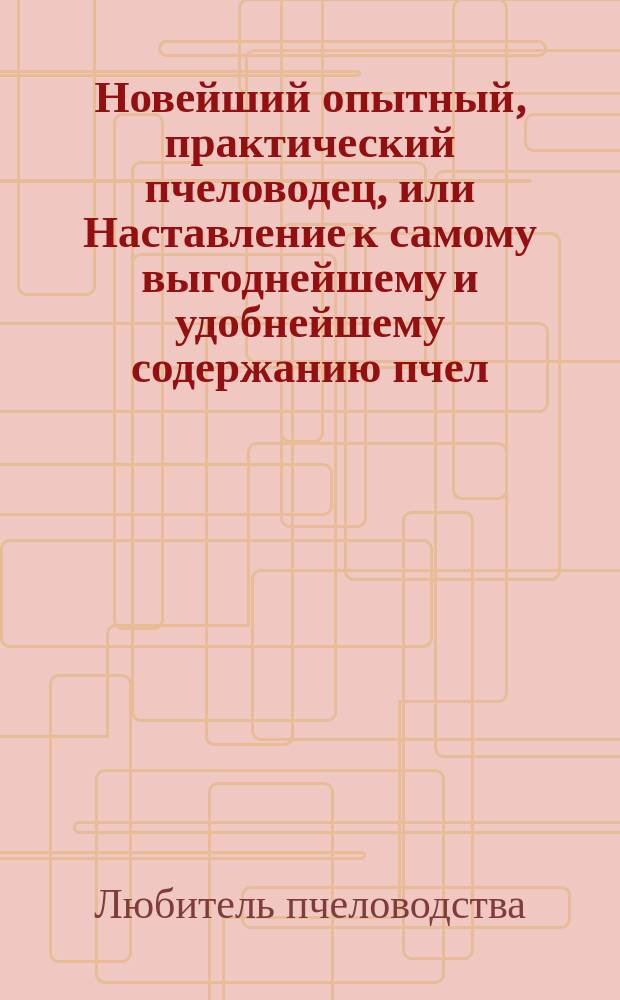 Новейший опытный, практический пчеловодец, или Наставление к самому выгоднейшему и удобнейшему содержанию пчел... : Извлеч. из всех лучших писателей по сему предмету