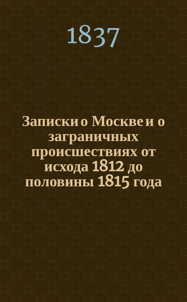 Записки о Москве и о заграничных происшествиях от исхода 1812 до половины 1815 года : С присовокуплением ст.: 1) Александр Первый и Наполеон. 2) Наполеон и Москва