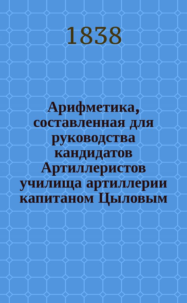 Арифметика, составленная для руководства кандидатов Артиллеристов училища артиллерии капитаном Цыловым