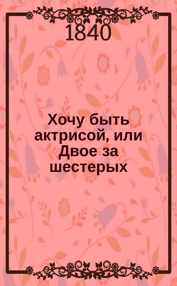 Хочу быть актрисой, или Двое за шестерых : Шутка-водевиль в 1 д