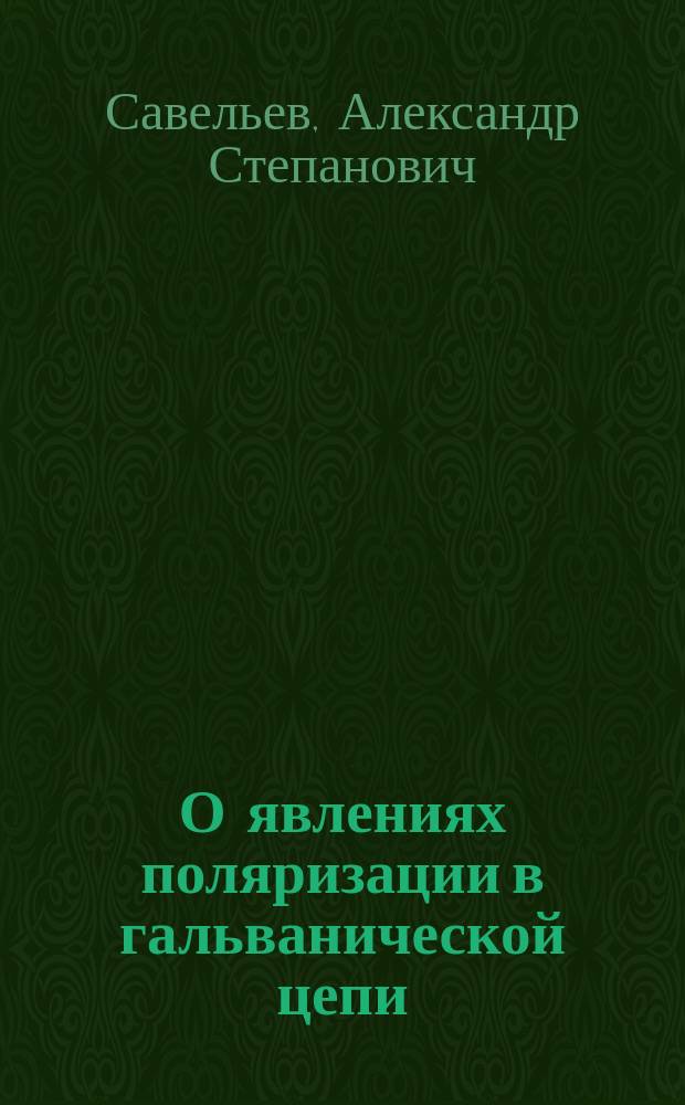 О явлениях поляризации в гальванической цепи : Рассуждение, напис. для получения степ. магистра философии, С.-Петерб. ун-та канд. Александром Савельевым