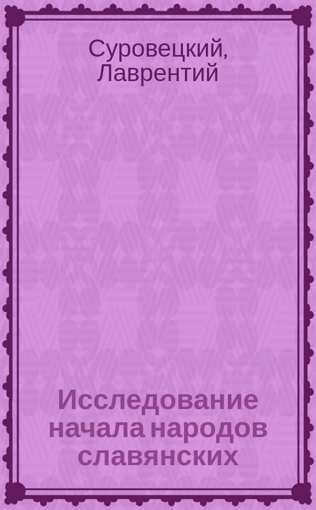 Исследование начала народов славянских : Рассуждение, чит. в торжеств. заседании Варш. о-ва любителей наук, 24 янв. 1824 г. д. чл. его, Лаврентием Суровецким