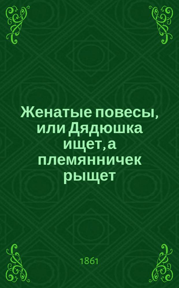Женатые повесы, или Дядюшка ищет, а племянничек рыщет : Комедия-водевиль в 1 д