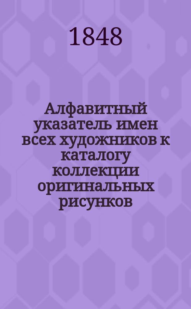 Алфавитный указатель имен всех художников к каталогу коллекции оригинальных рисунков, принадлежавшей действительному тайному советнику князю Дмитрию Михайловичу Голицыну, бывшему чрезвычайным и полномочным послом при австрийском дворе в царствование императрицы Екатерины II